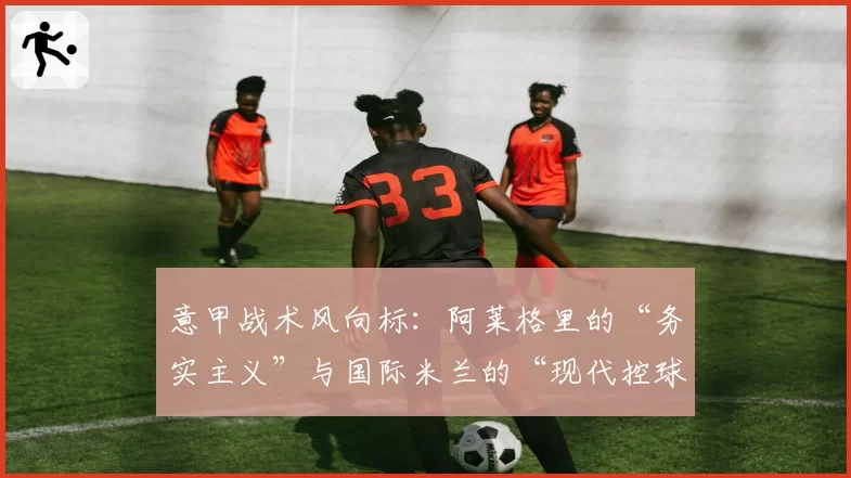 意甲战术风向标:阿莱格里的“务实主义”与国际米兰的“现代控球”之争