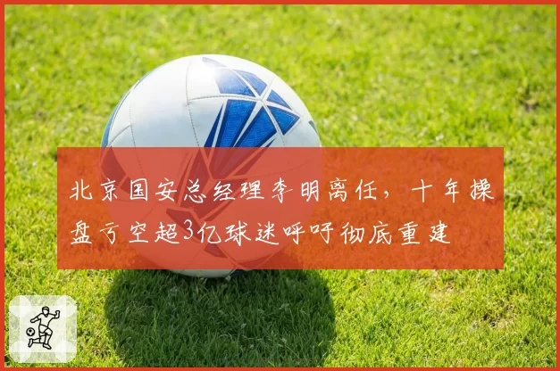 北京国安总经理李明离任，十年操盘亏空超3亿球迷呼吁彻底重建