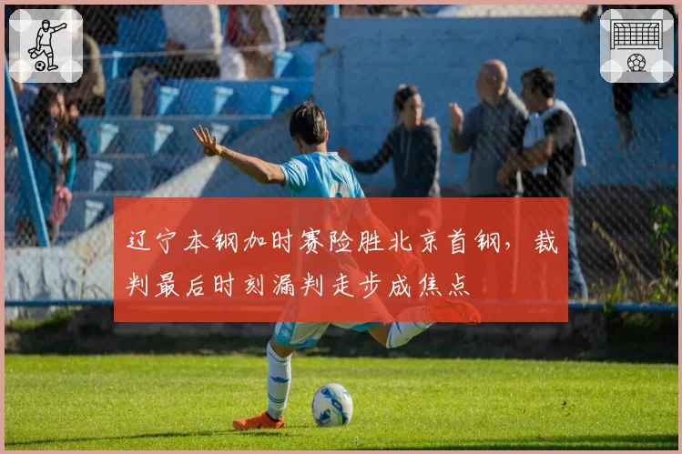 辽宁本钢加时赛险胜北京首钢，裁判最后时刻漏判走步成焦点