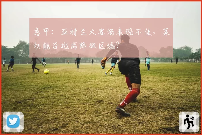 意甲:亚特兰大客场表现不佳,莱切能否逃离降级区域?