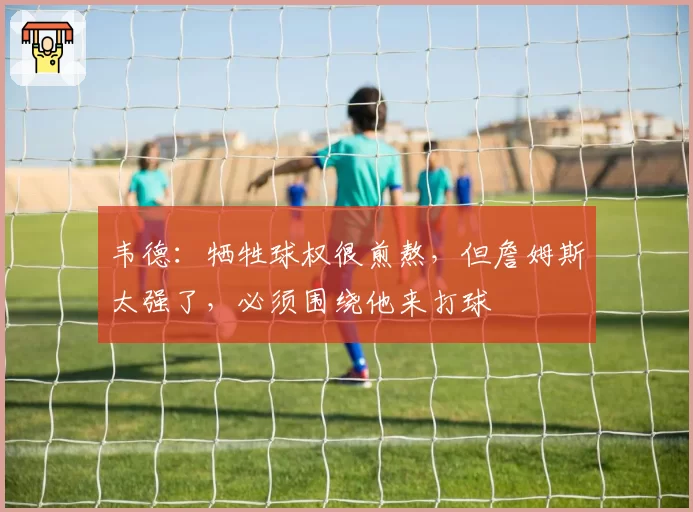 韦德：牺牲球权很煎熬，但詹姆斯太强了，必须围绕他来打球