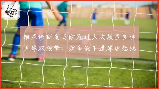 维尼修斯皇马欧冠过人次数虽多但丢球权频繁，效率低下遭球迷怒批数据刷子