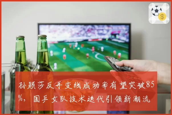 孙颖莎反手变线成功率有望突破85%，国乒女队技术迭代引领新潮流
