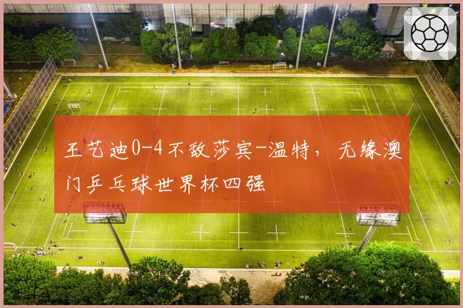 王艺迪0-4不敌莎宾-温特，无缘澳门乒乓球世界杯四强