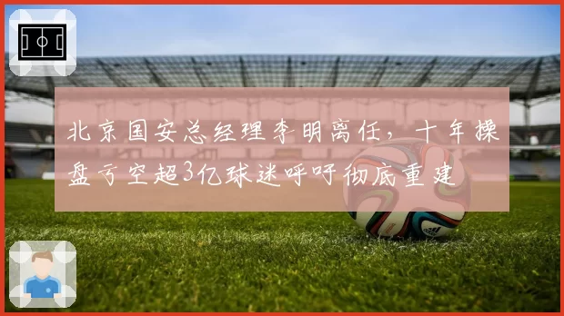 北京国安总经理李明离任，十年操盘亏空超3亿球迷呼吁彻底重建