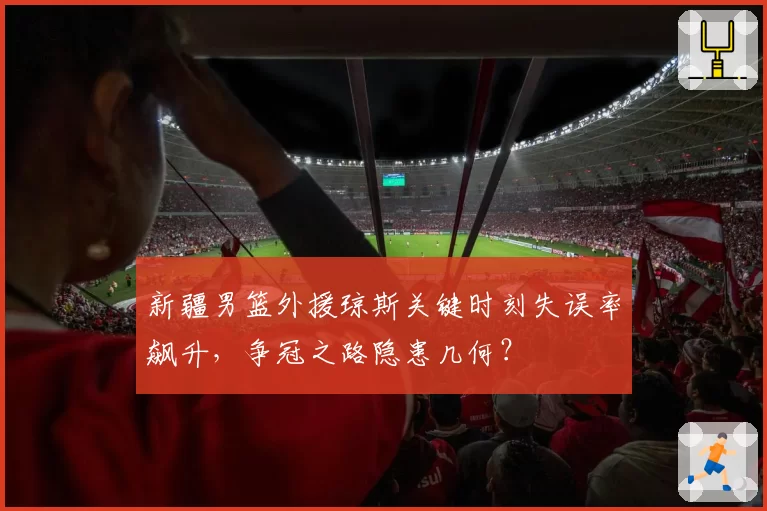 新疆男篮外援琼斯关键时刻失误率飙升，争冠之路隐患几何？