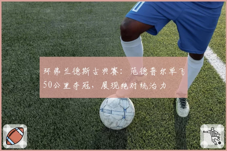 环弗兰德斯古典赛：范德普尔单飞50公里夺冠，展现绝对统治力