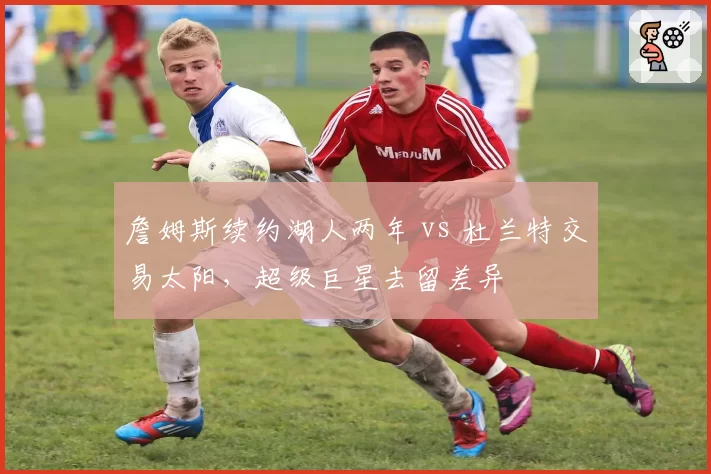 詹姆斯续约湖人两年 vs 杜兰特交易太阳，超级巨星去留差异