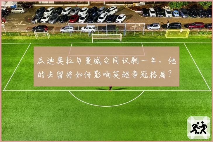 瓜迪奥拉与曼城合同仅剩一年，他的去留将如何影响英超争冠格局？