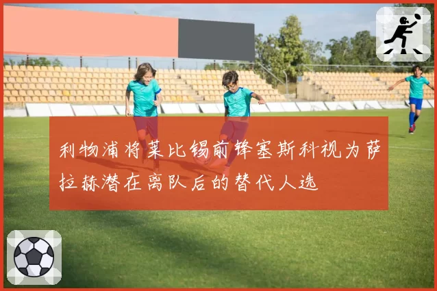 利物浦将莱比锡前锋塞斯科视为萨拉赫潜在离队后的替代人选