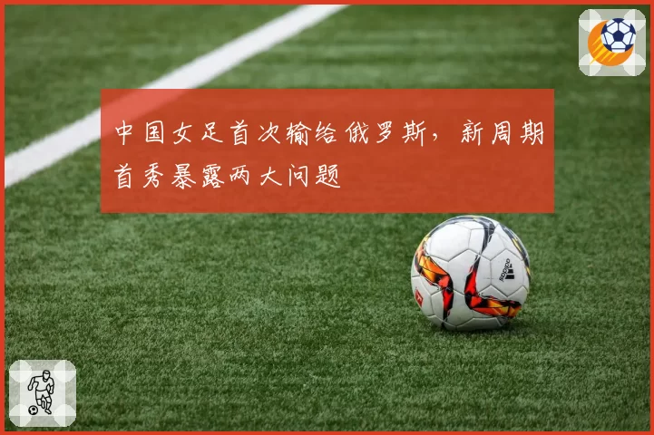 中国女足首次输给俄罗斯，新周期首秀暴露两大问题
