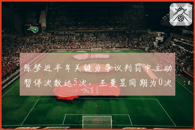 陈梦近半年关键分争议判罚中主动暂停次数达5次，王曼昱同期为0次