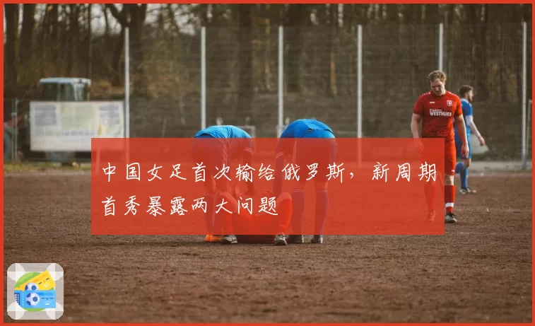中国女足首次输给俄罗斯，新周期首秀暴露两大问题