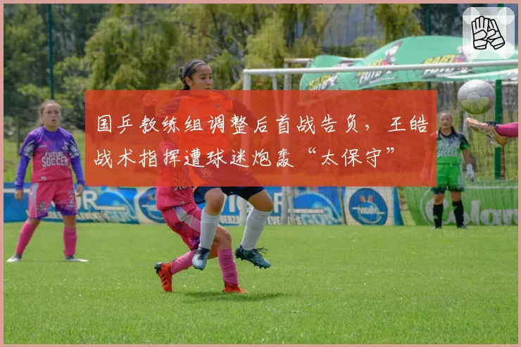 国乒教练组调整后首战告负，王皓战术指挥遭球迷炮轰“太保守”