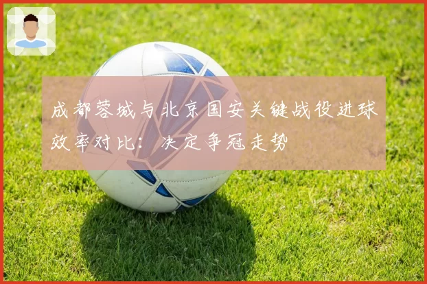 成都蓉城与北京国安关键战役进球效率对比:决定争冠走势