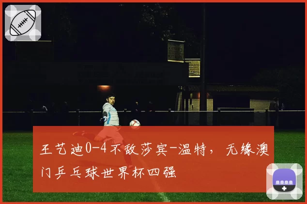 王艺迪0-4不敌莎宾-温特，无缘澳门乒乓球世界杯四强