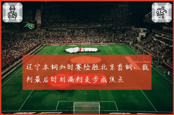 辽宁本钢加时赛险胜北京首钢，裁判最后时刻漏判走步成焦点