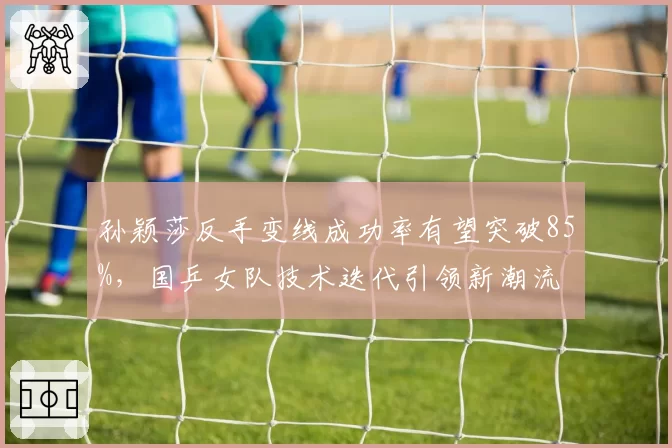 孙颖莎反手变线成功率有望突破85%，国乒女队技术迭代引领新潮流