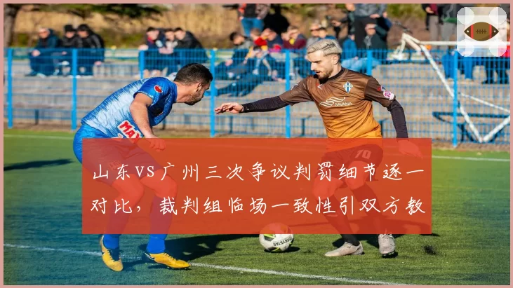 山东vs广州三次争议判罚细节逐一对比，裁判组临场一致性引双方教练组愤慨