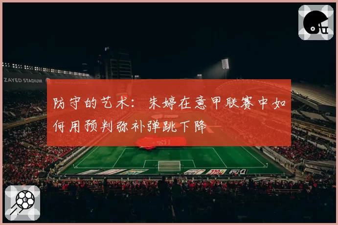 防守的艺术:朱婷在意甲联赛中如何用预判弥补弹跳下降
