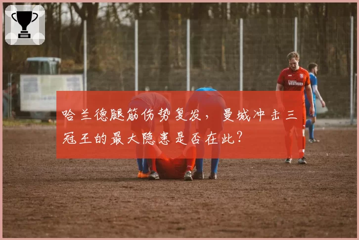 哈兰德腿筋伤势复发，曼城冲击三冠王的最大隐患是否在此？