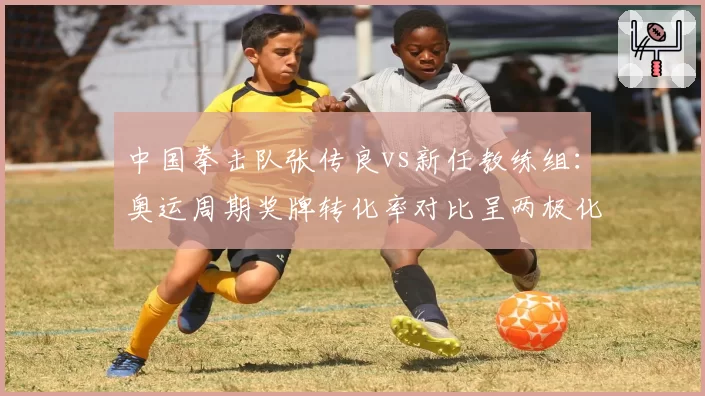 中国拳击队张传良vs新任教练组:奥运周期奖牌转化率对比呈两极化