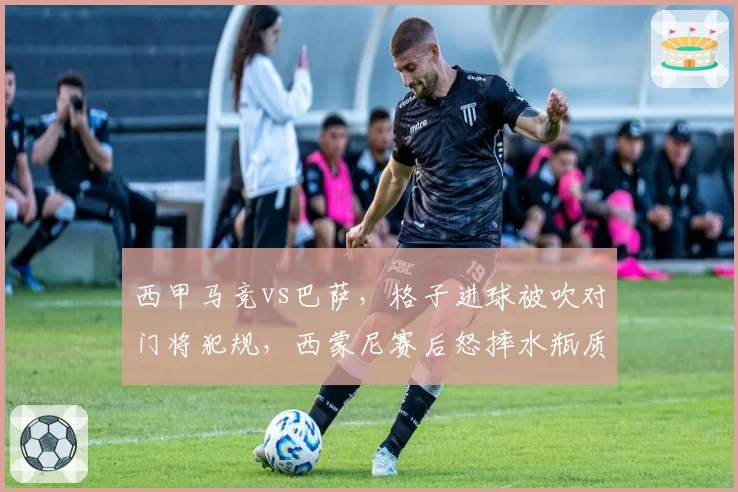 西甲马竞vs巴萨，格子进球被吹对门将犯规，西蒙尼赛后怒摔水瓶质疑裁判？