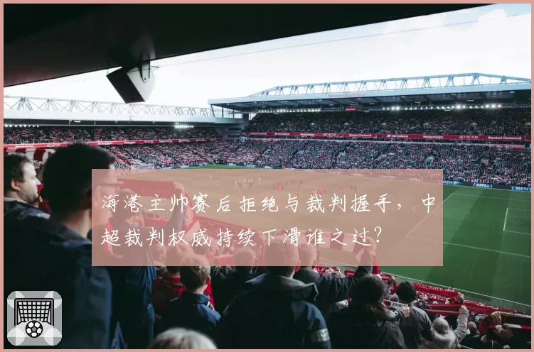 海港主帅赛后拒绝与裁判握手，中超裁判权威持续下滑谁之过？