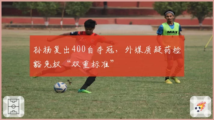 孙杨复出400自夺冠，外媒质疑药检豁免权“双重标准”