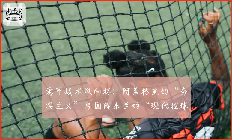 意甲战术风向标:阿莱格里的“务实主义”与国际米兰的“现代控球”之争