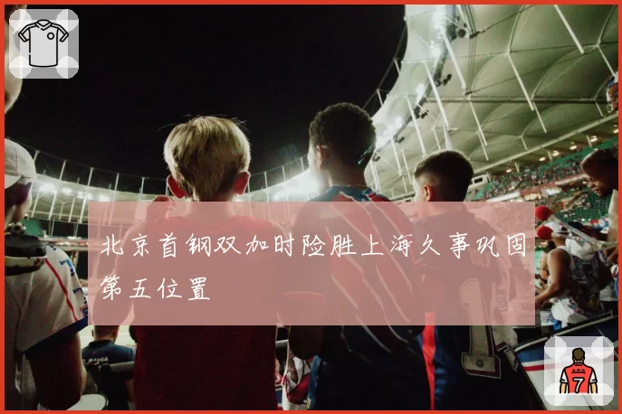 北京首钢双加时险胜上海久事巩固第五位置
