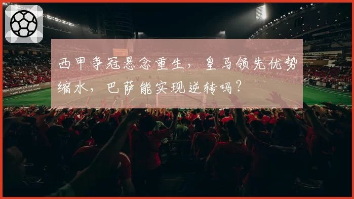 西甲争冠悬念重生，皇马领先优势缩水，巴萨能实现逆转吗？