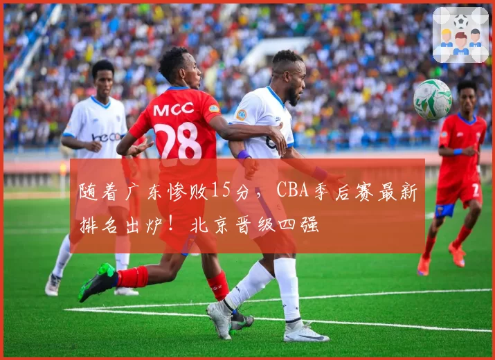 随着广东惨败15分，CBA季后赛最新排名出炉！北京晋级四强