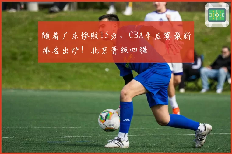 随着广东惨败15分，CBA季后赛最新排名出炉！北京晋级四强