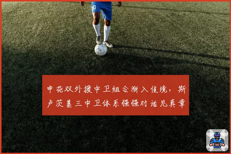 申花双外援中卫组合渐入佳境，斯卢茨基三中卫体系强强对话见真章