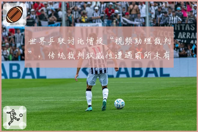 世界乒联讨论增设“视频助理裁判”，传统裁判权威性遭遇前所未有挑战