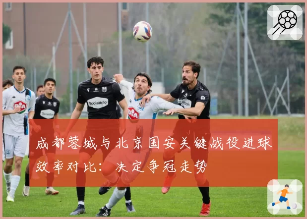 成都蓉城与北京国安关键战役进球效率对比:决定争冠走势