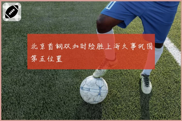北京首钢双加时险胜上海久事巩固第五位置