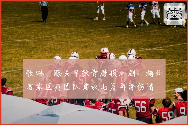 张琳芃膝关节软骨磨损加剧，梅州客家医疗团队建议七月再评伤情