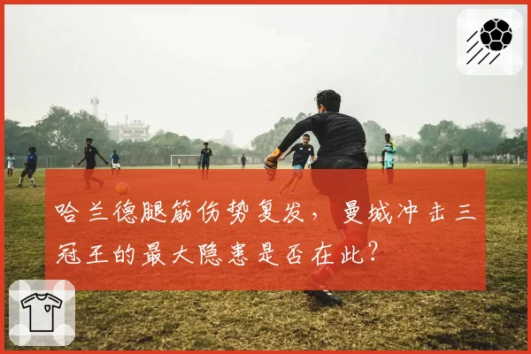 哈兰德腿筋伤势复发,曼城冲击三冠王的最大隐患是否在此?