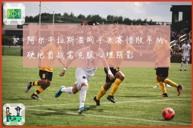 阿尔卡拉斯温网半决赛惜败辛纳，硬地首战需克服心理阴影